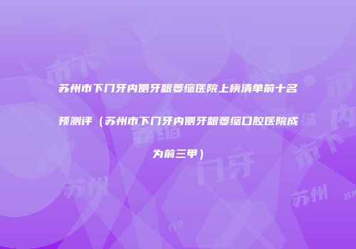苏州市下门牙内侧牙龈萎缩医院上榜清单前十名预测评（苏州市下门牙内侧牙龈萎缩口腔医院成为前三甲）
