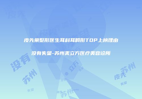 皮先荣整形医生耳科耳畸形TOP上榜理由没有失望-苏州美立方医疗美容诊所