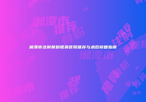湘潭市注射骨粉隆鼻医院推荐与术后修复指南