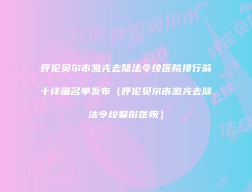 呼伦贝尔市激光去除法令纹医院排行前十详细名单发布（呼伦贝尔市激光去除法令纹整形医院）