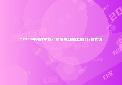 2025年松原市国产康德泰口腔医生排行榜揭晓