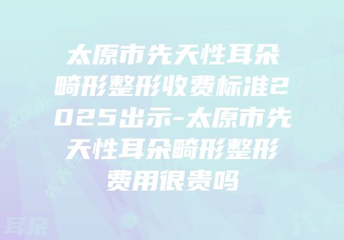 太原市先天性耳朵畸形整形收费标准2025出示-太原市先天性耳朵畸形整形费用很贵吗