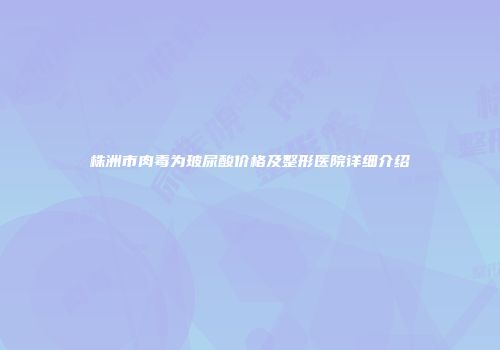 株洲市肉毒为玻尿酸价格及整形医院详细介绍