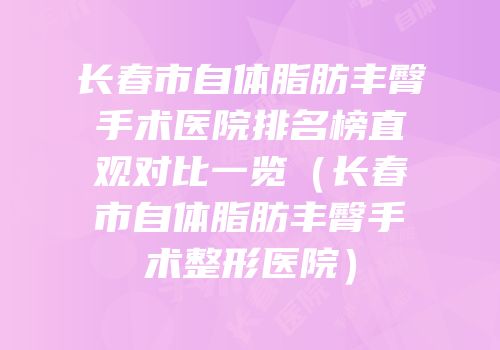 长春市自体脂肪丰臀手术医院排名榜直观对比一览（长春市自体脂肪丰臀手术整形医院）