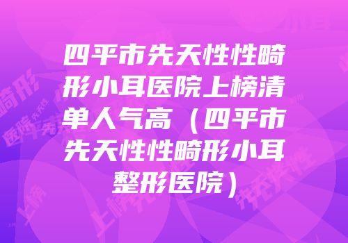四平市先天性性畸形小耳医院上榜清单人气高（四平市先天性性畸形小耳整形医院）