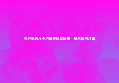 南京市激光手术疤痕修复价格一览及医院介绍