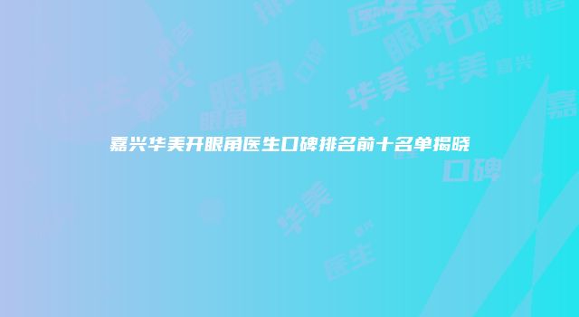 嘉兴华美开眼角医生口碑排名前十名单揭晓