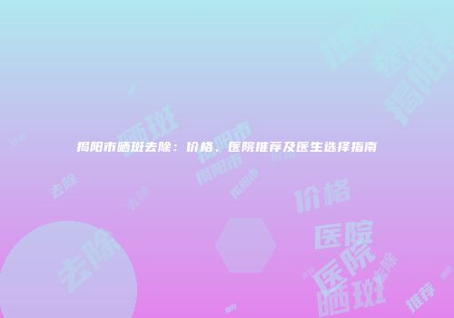揭阳市晒斑去除：价格、医院推荐及医生选择指南
