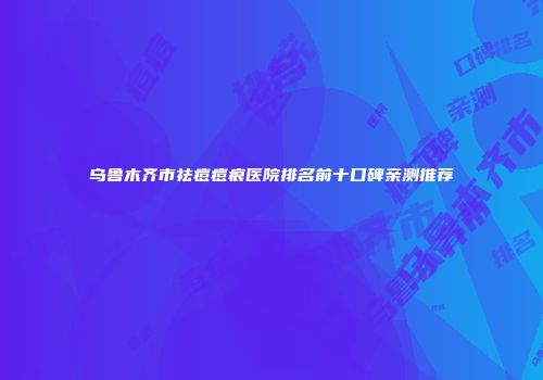 乌鲁木齐市祛痘痘痕医院排名前十口碑亲测推荐