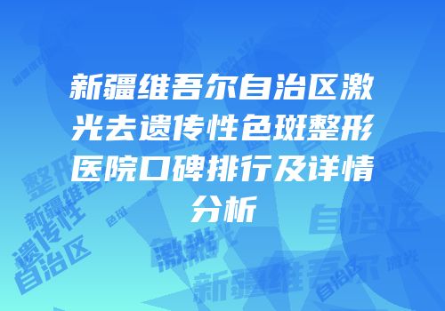 新疆维吾尔自治区激光去遗传性色斑整形医院口碑排行及详情分析