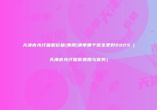 天津市光纤吸脂价格(费用)清单哪个医生更好2025（天津市光纤吸脂费用与优势）