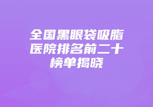 全国黑眼袋吸脂医院排名前二十榜单揭晓