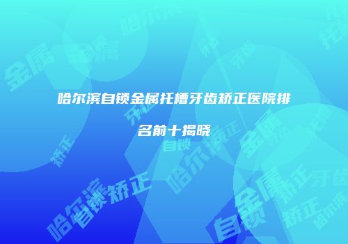 哈尔滨自锁金属托槽牙齿矫正医院排名前十揭晓