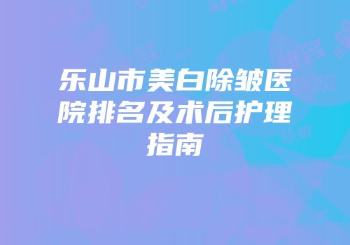 乐山市美白除皱医院排名及术后护理指南