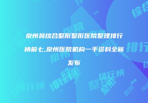 泉州鼻综合整形整形医院整理排行榜前七,泉州医院机构一手资料全新发布