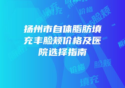 扬州市自体脂肪填充丰脸颊价格及医院选择指南