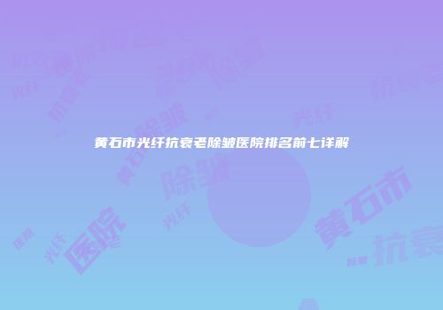 黄石市光纤抗衰老除皱医院排名前七详解