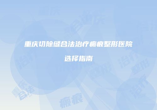 重庆切除缝合法治疗瘢痕整形医院选择指南