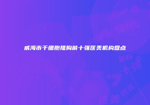 威海市干细胞隆胸前十强医美机构盘点
