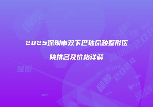 2025深圳市双下巴玻尿酸整形医院排名及价格详解