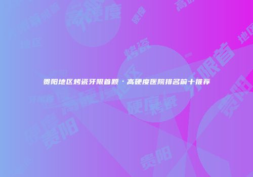 贵阳地区烤瓷牙限首颗·高硬度医院排名前十推荐