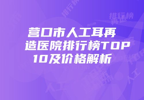 营口市人工耳再造医院排行榜TOP10及价格解析