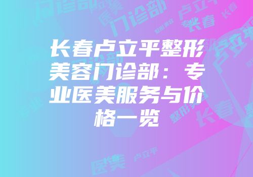 长春卢立平整形美容门诊部：专业医美服务与价格一览