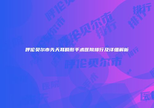 呼伦贝尔市先天耳畸形手术医院排行及详细解析