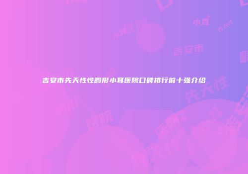 吉安市先天性性畸形小耳医院口碑排行前十强介绍