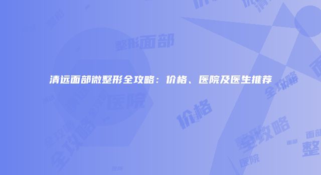 清远面部微整形全攻略：价格、医院及医生推荐