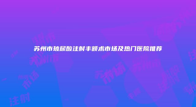 苏州市玻尿酸注射丰额术市场及热门医院推荐