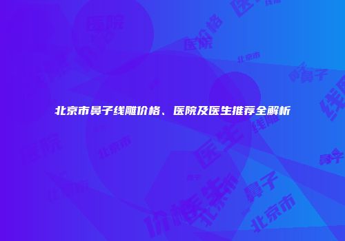 北京市鼻子线雕价格、医院及医生推荐全解析