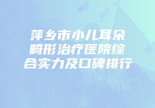 萍乡市小儿耳朵畸形治疗医院综合实力及口碑排行