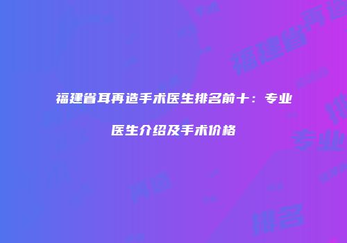 福建省耳再造手术医生排名前十：专业医生介绍及手术价格