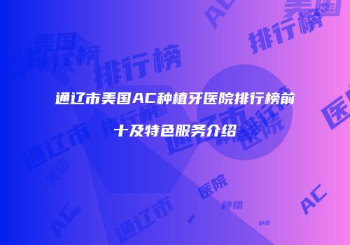 通辽市美国AC种植牙医院排行榜前十及特色服务介绍