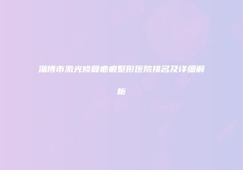 淄博市激光修复疤痕整形医院排名及详细解析