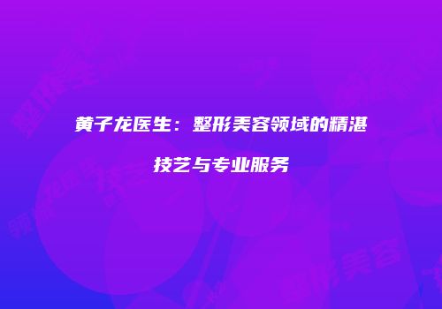 黄子龙医生：整形美容领域的精湛技艺与专业服务