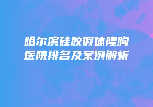 哈尔滨硅胶假体隆胸医院排名及案例解析
