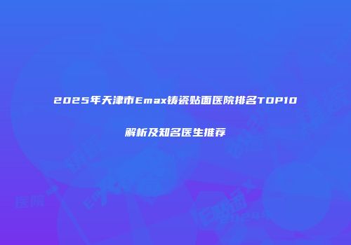 2025年天津市Emax铸瓷贴面医院排名TOP10解析及知名医生推荐