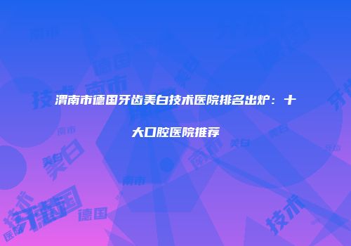 渭南市德国牙齿美白技术医院排名出炉：十大口腔医院推荐
