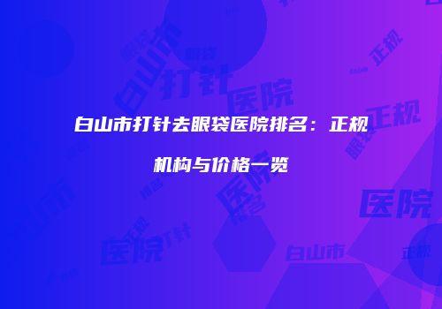 白山市打针去眼袋医院排名：正规机构与价格一览