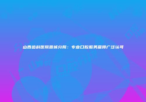 山西齿科医院晋城分院：专业口腔服务赢得广泛认可
