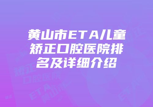 黄山市ETA儿童矫正口腔医院排名及详细介绍