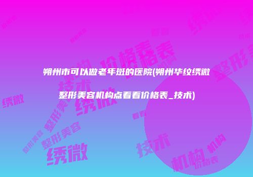 朔州市可以做老年斑的医院(朔州华纹绣微整形美容机构点着看价格表_技术)