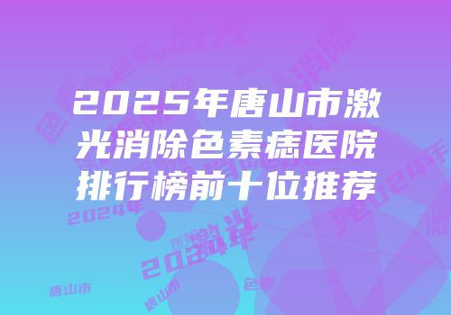 2025年唐山市激光消除色素痣医院排行榜前十位推荐