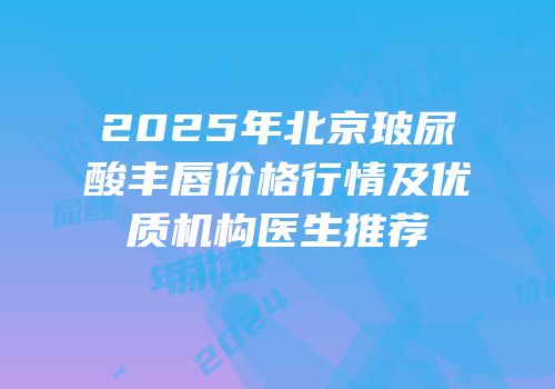 2025年北京玻尿酸丰唇价格行情及优质机构医生推荐