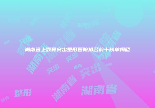 湖南省上颚骨突出整形医院排名前十榜单揭晓