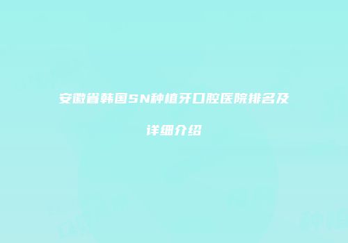 安徽省韩国SN种植牙口腔医院排名及详细介绍