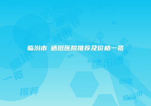 临汾市袪晒斑医院推荐及价格一览