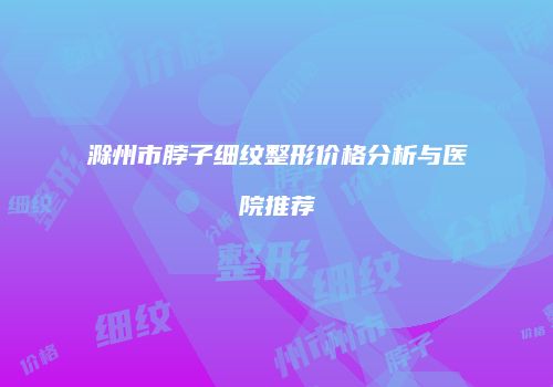 滁州市脖子细纹整形价格分析与医院推荐